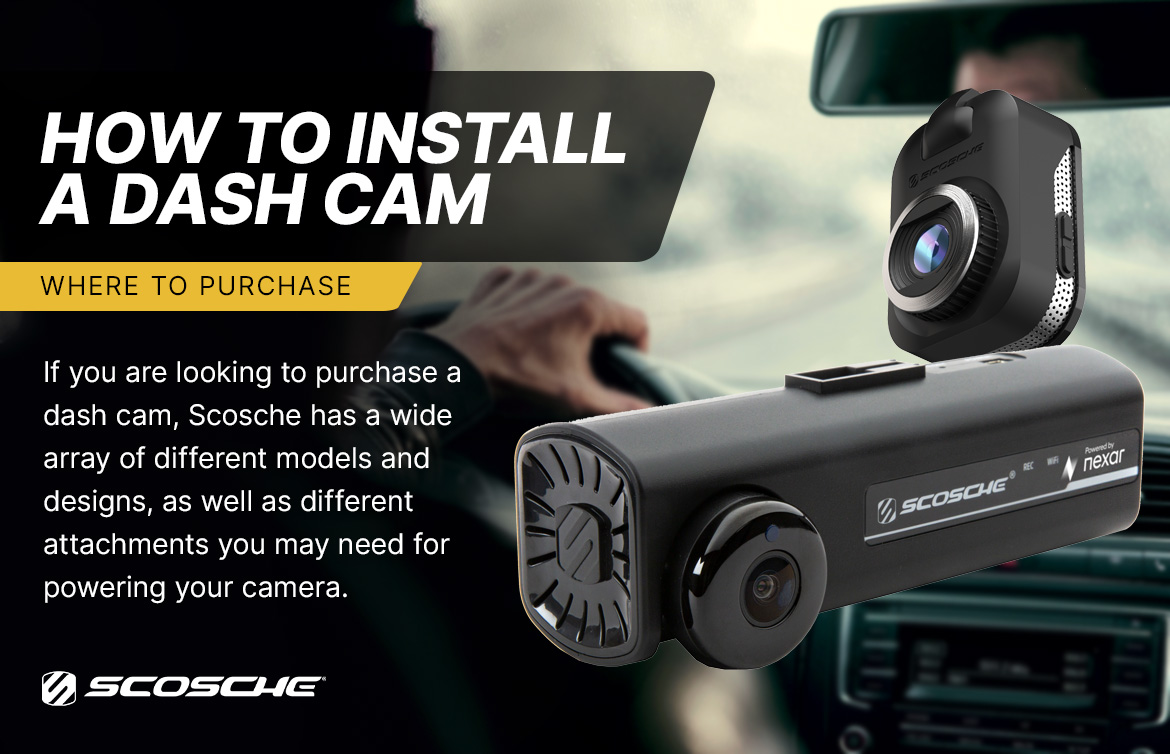 where to purchase How to Install a Dash Cam - Where to Purchase. If you are looking to purchase a dash cam, Scosche has a wide array of different models and designs, as well as different attachements you may need for powering your camera.